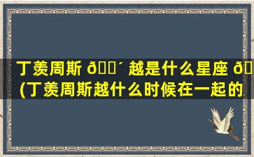 丁羡周斯 🌴 越是什么星座 💮 (丁羡周斯越什么时候在一起的)